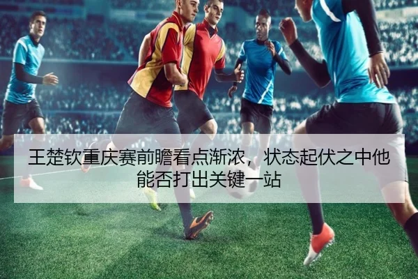 王楚钦重庆赛前瞻看点渐浓，状态起伏之中他能否打出关键一站 | xingkongtiyuapp
