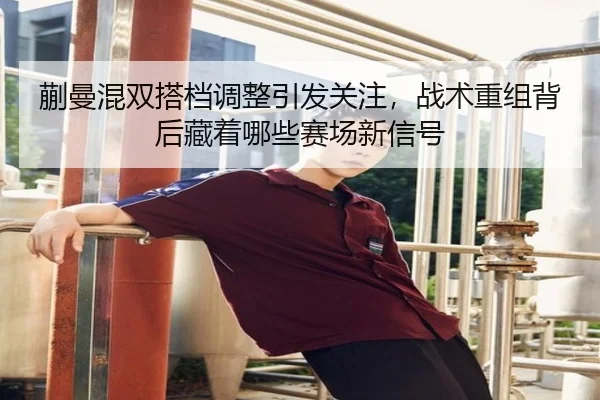 蒯曼混双搭档调整引发关注，战术重组背后藏着哪些赛场新信号 | xingkongtiyuapp